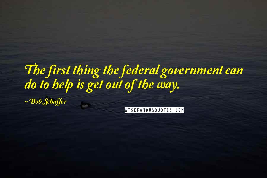 Bob Schaffer Quotes: The first thing the federal government can do to help is get out of the way.