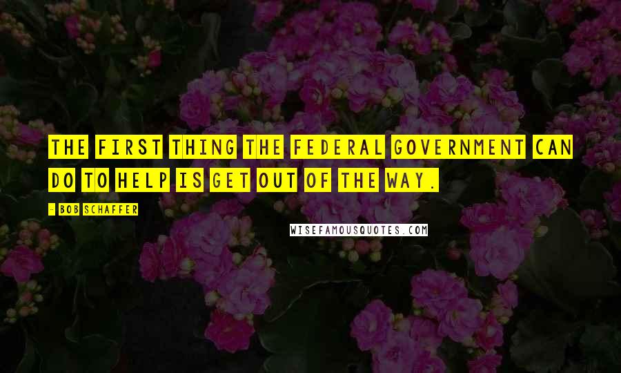 Bob Schaffer Quotes: The first thing the federal government can do to help is get out of the way.