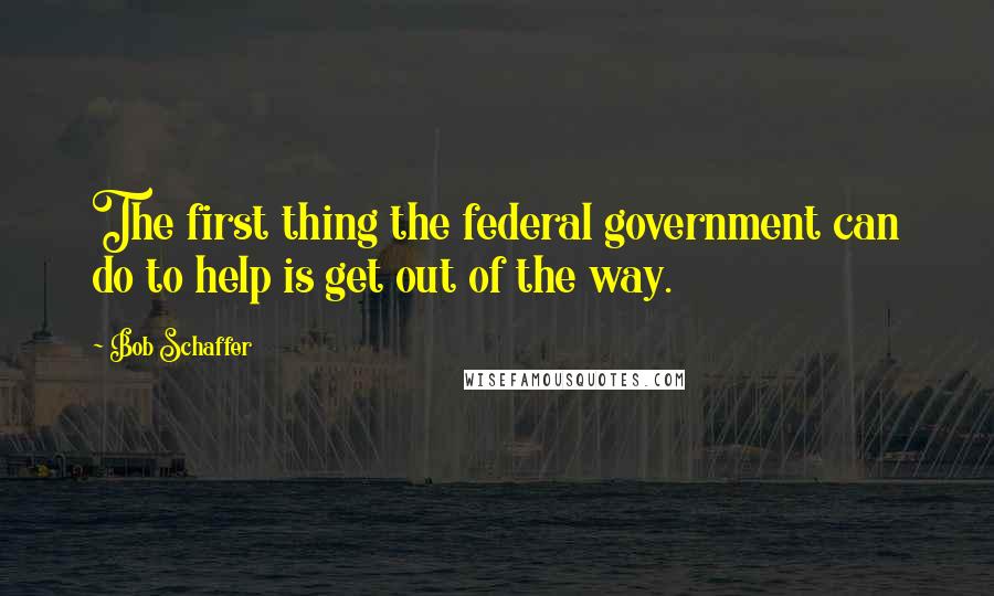 Bob Schaffer Quotes: The first thing the federal government can do to help is get out of the way.