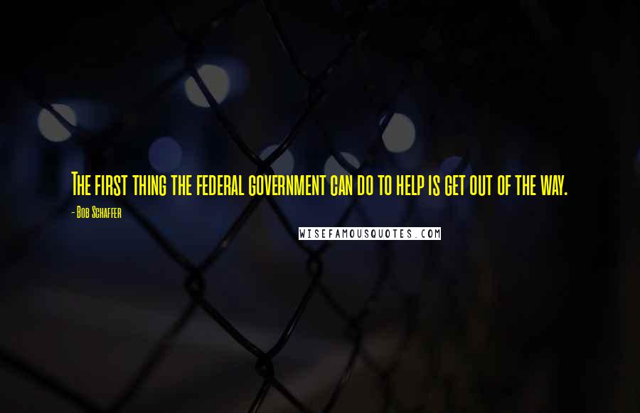 Bob Schaffer Quotes: The first thing the federal government can do to help is get out of the way.