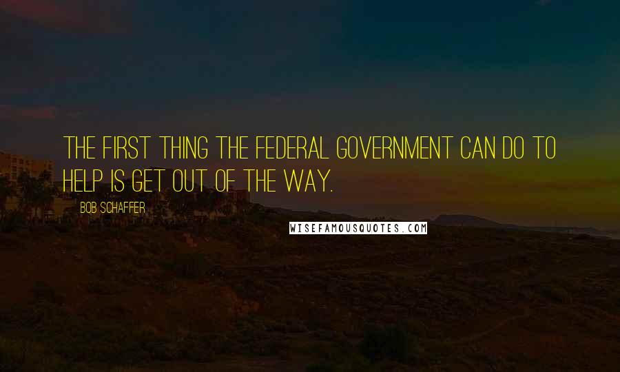 Bob Schaffer Quotes: The first thing the federal government can do to help is get out of the way.