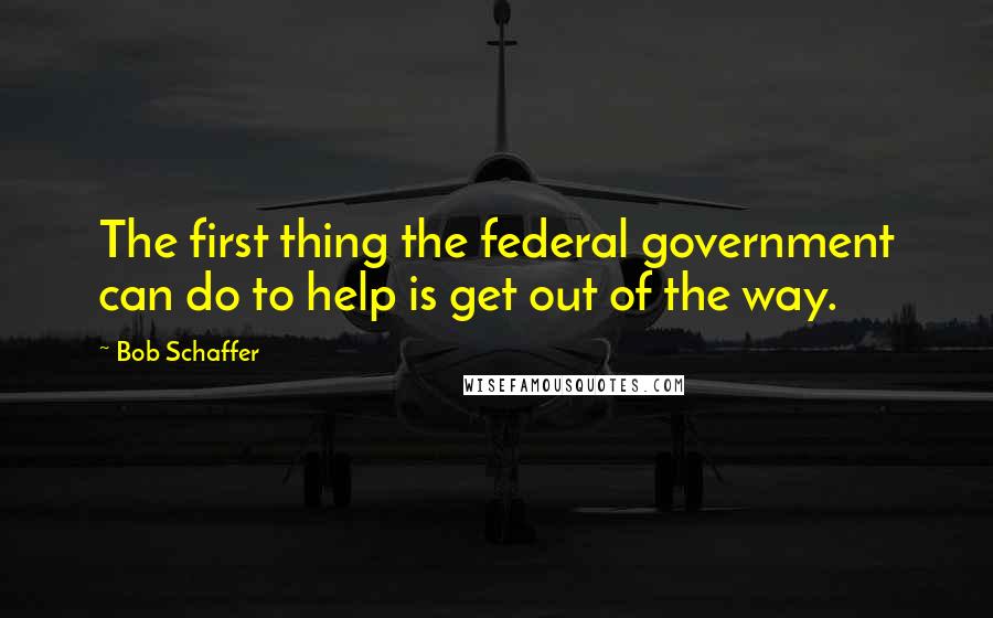 Bob Schaffer Quotes: The first thing the federal government can do to help is get out of the way.