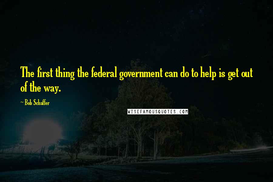 Bob Schaffer Quotes: The first thing the federal government can do to help is get out of the way.