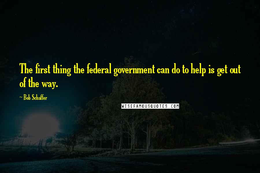Bob Schaffer Quotes: The first thing the federal government can do to help is get out of the way.
