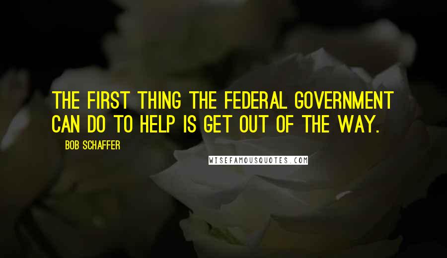 Bob Schaffer Quotes: The first thing the federal government can do to help is get out of the way.