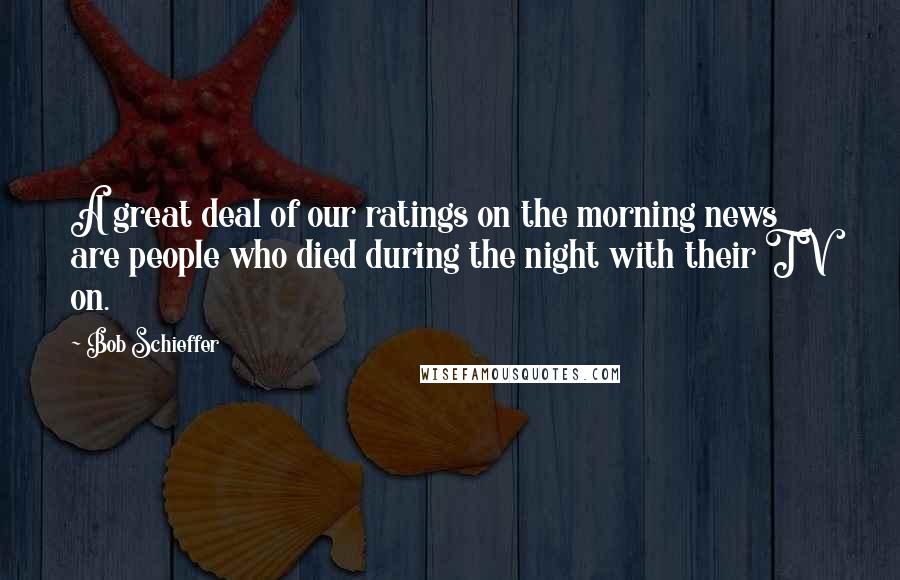 Bob Schieffer Quotes: A great deal of our ratings on the morning news are people who died during the night with their TV on.