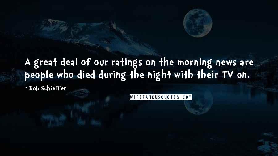 Bob Schieffer Quotes: A great deal of our ratings on the morning news are people who died during the night with their TV on.