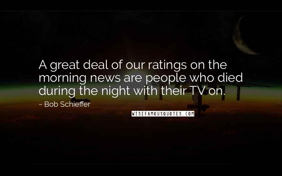 Bob Schieffer Quotes: A great deal of our ratings on the morning news are people who died during the night with their TV on.