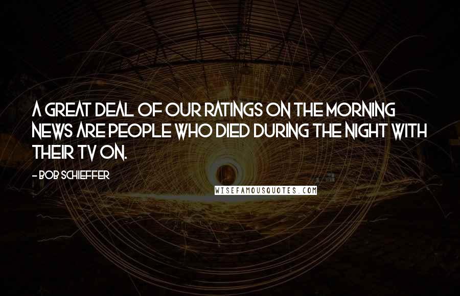 Bob Schieffer Quotes: A great deal of our ratings on the morning news are people who died during the night with their TV on.