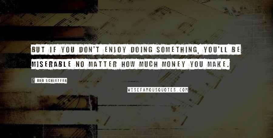 Bob Schieffer Quotes: But if you don't enjoy doing something, you'll be miserable no matter how much money you make.