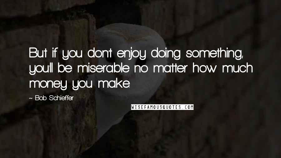 Bob Schieffer Quotes: But if you don't enjoy doing something, you'll be miserable no matter how much money you make.