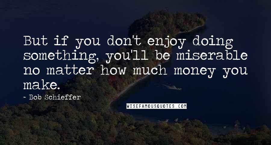 Bob Schieffer Quotes: But if you don't enjoy doing something, you'll be miserable no matter how much money you make.