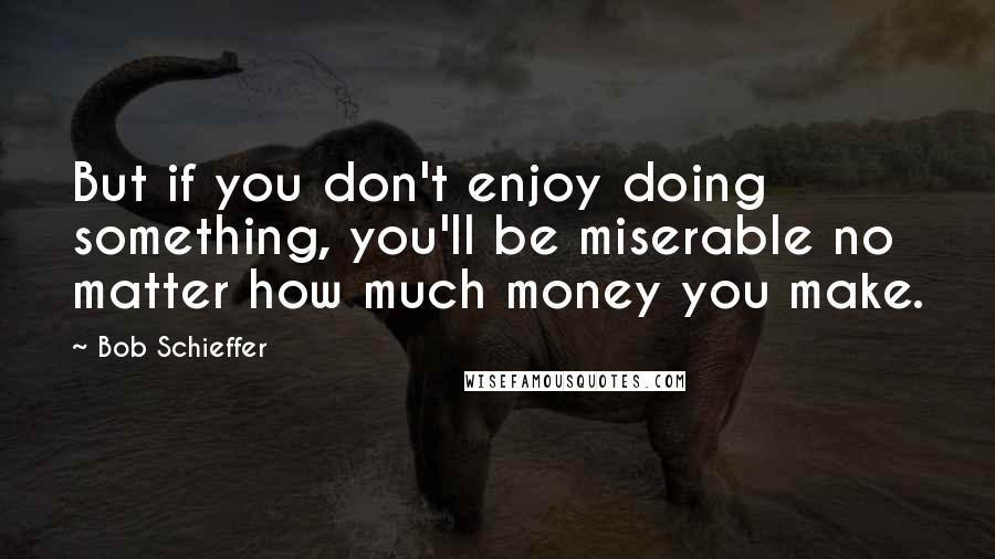 Bob Schieffer Quotes: But if you don't enjoy doing something, you'll be miserable no matter how much money you make.