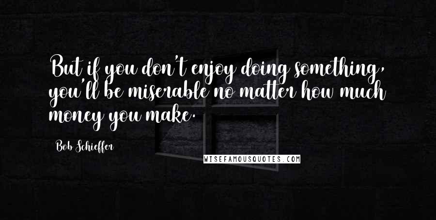 Bob Schieffer Quotes: But if you don't enjoy doing something, you'll be miserable no matter how much money you make.