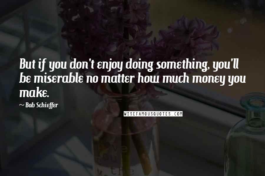 Bob Schieffer Quotes: But if you don't enjoy doing something, you'll be miserable no matter how much money you make.