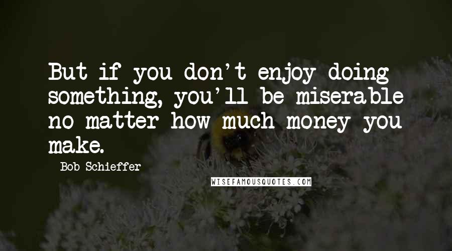 Bob Schieffer Quotes: But if you don't enjoy doing something, you'll be miserable no matter how much money you make.