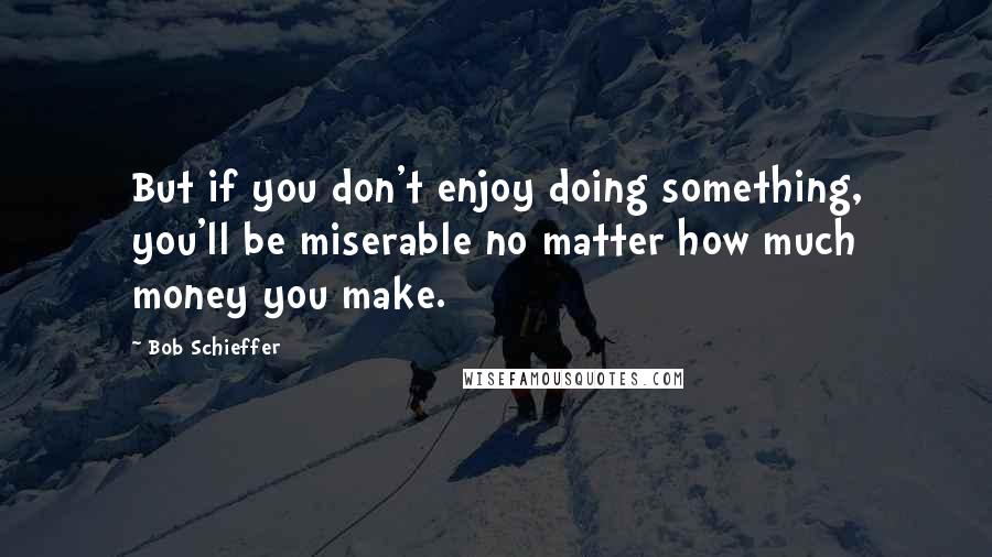 Bob Schieffer Quotes: But if you don't enjoy doing something, you'll be miserable no matter how much money you make.