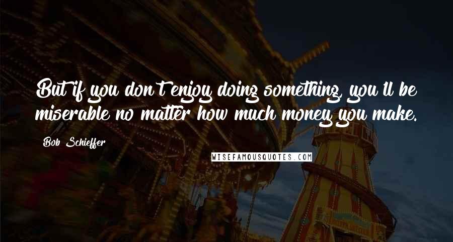 Bob Schieffer Quotes: But if you don't enjoy doing something, you'll be miserable no matter how much money you make.