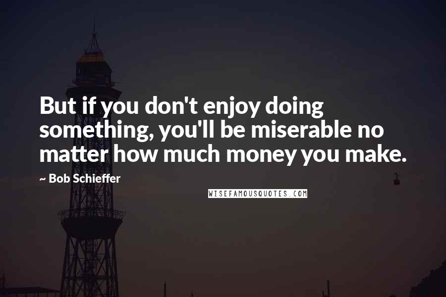 Bob Schieffer Quotes: But if you don't enjoy doing something, you'll be miserable no matter how much money you make.