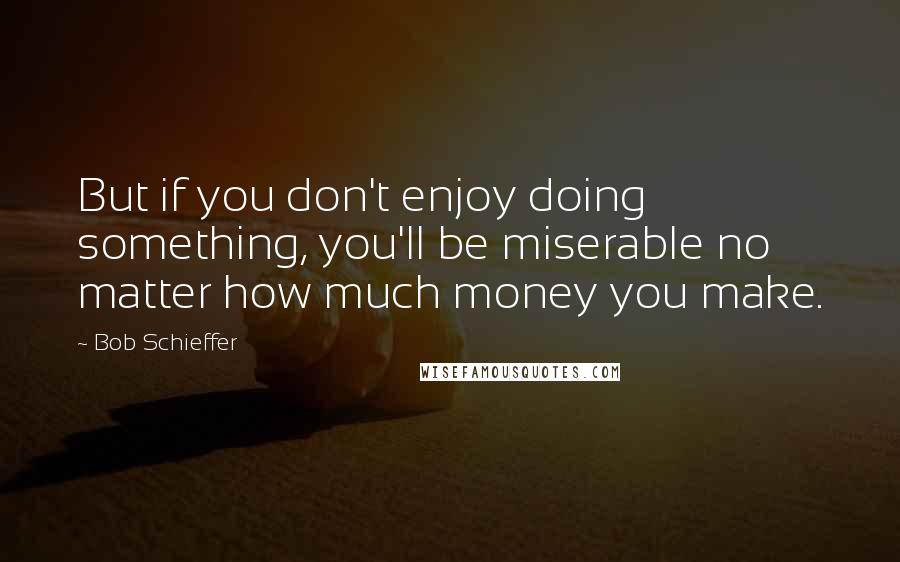 Bob Schieffer Quotes: But if you don't enjoy doing something, you'll be miserable no matter how much money you make.