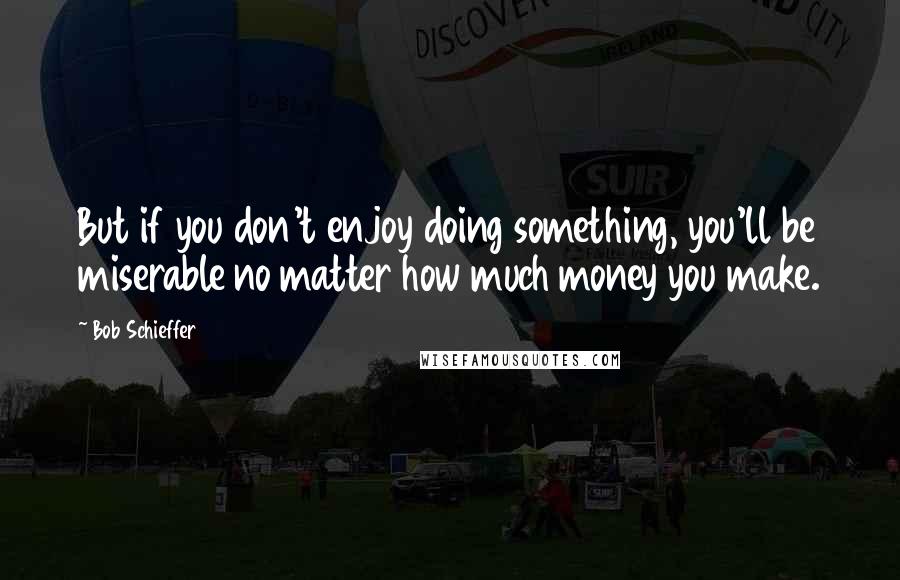 Bob Schieffer Quotes: But if you don't enjoy doing something, you'll be miserable no matter how much money you make.