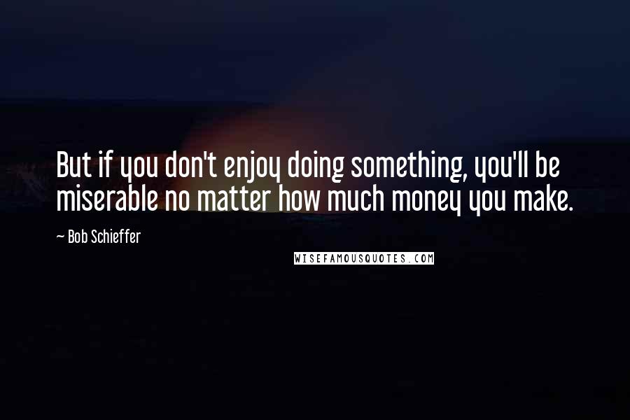 Bob Schieffer Quotes: But if you don't enjoy doing something, you'll be miserable no matter how much money you make.