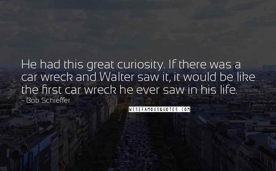 Bob Schieffer Quotes: He had this great curiosity. If there was a car wreck and Walter saw it, it would be like the first car wreck he ever saw in his life.