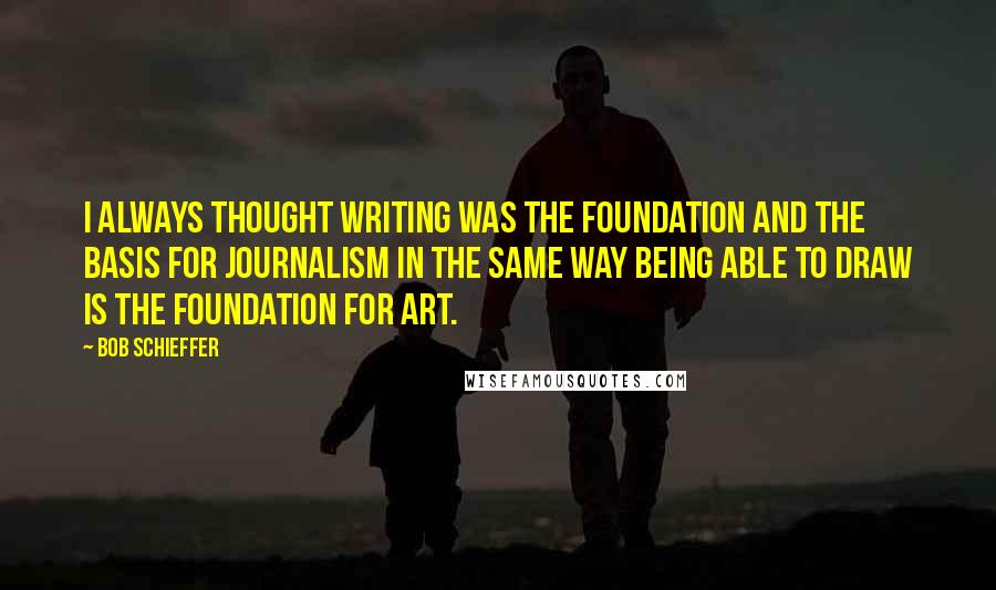 Bob Schieffer Quotes: I always thought writing was the foundation and the basis for journalism in the same way being able to draw is the foundation for art.