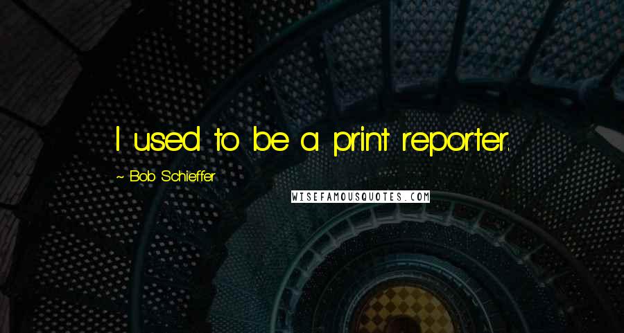 Bob Schieffer Quotes: I used to be a print reporter.