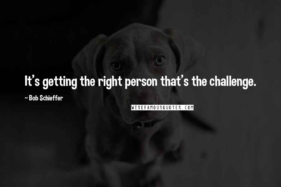 Bob Schieffer Quotes: It's getting the right person that's the challenge.