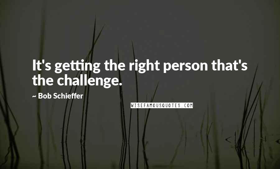 Bob Schieffer Quotes: It's getting the right person that's the challenge.