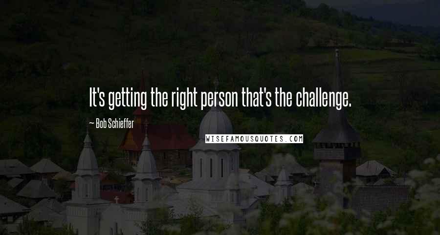 Bob Schieffer Quotes: It's getting the right person that's the challenge.