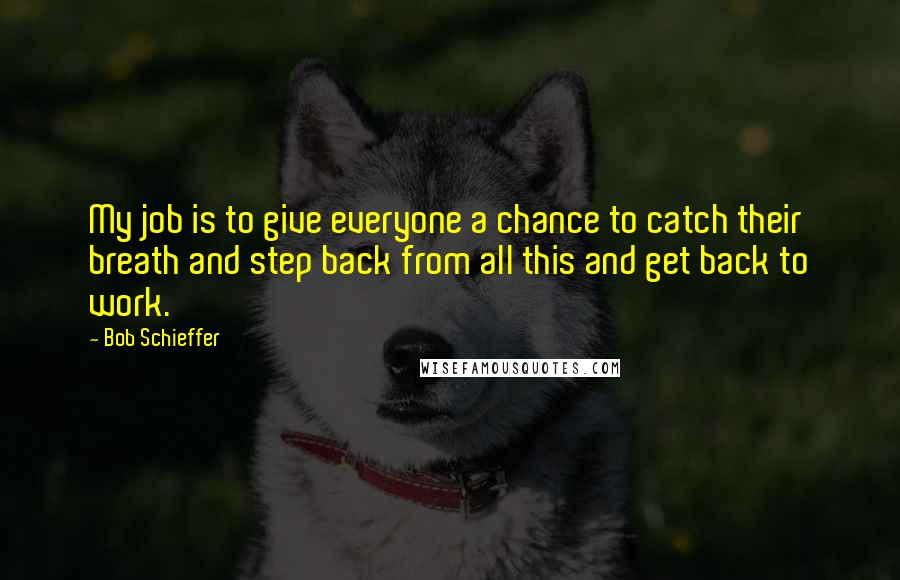 Bob Schieffer Quotes: My job is to give everyone a chance to catch their breath and step back from all this and get back to work.