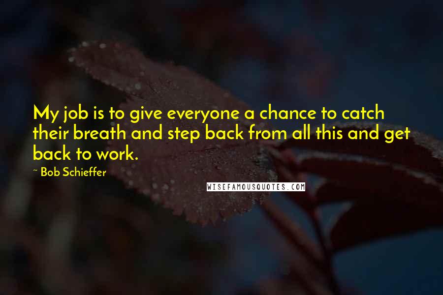 Bob Schieffer Quotes: My job is to give everyone a chance to catch their breath and step back from all this and get back to work.