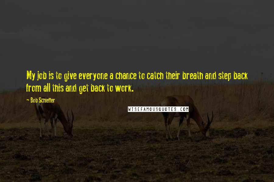 Bob Schieffer Quotes: My job is to give everyone a chance to catch their breath and step back from all this and get back to work.