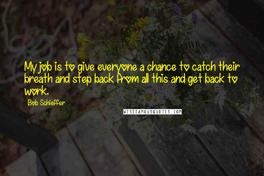 Bob Schieffer Quotes: My job is to give everyone a chance to catch their breath and step back from all this and get back to work.