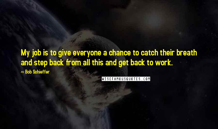 Bob Schieffer Quotes: My job is to give everyone a chance to catch their breath and step back from all this and get back to work.