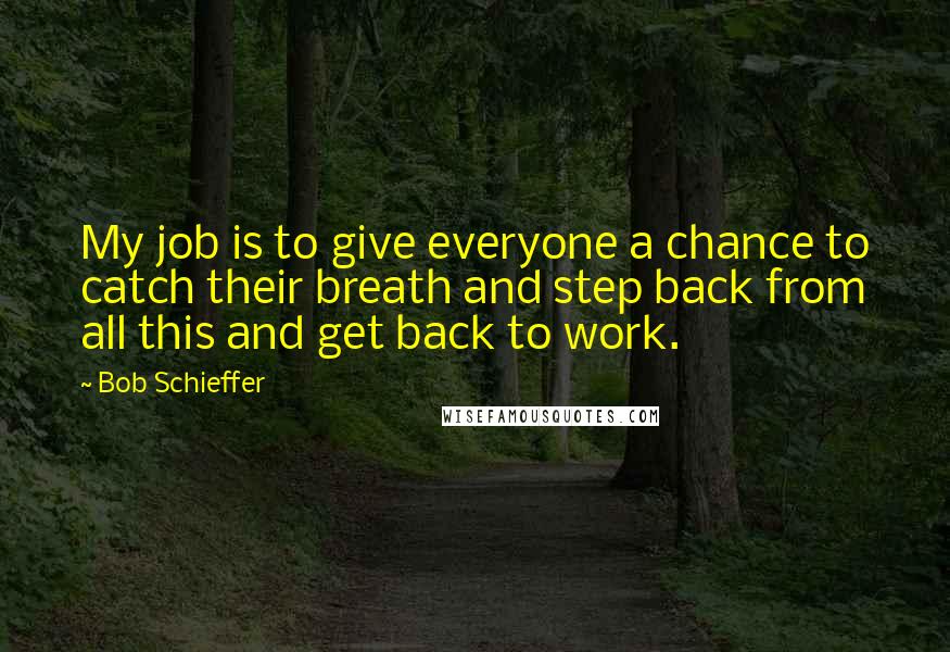Bob Schieffer Quotes: My job is to give everyone a chance to catch their breath and step back from all this and get back to work.