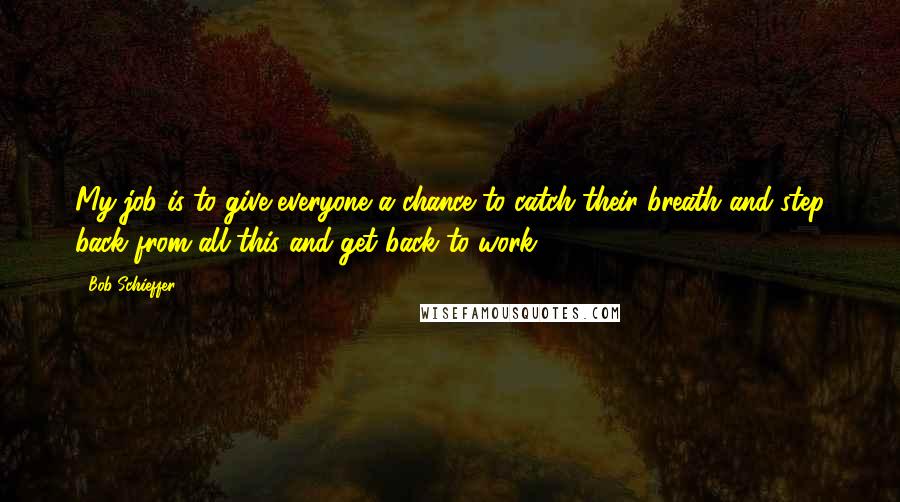 Bob Schieffer Quotes: My job is to give everyone a chance to catch their breath and step back from all this and get back to work.