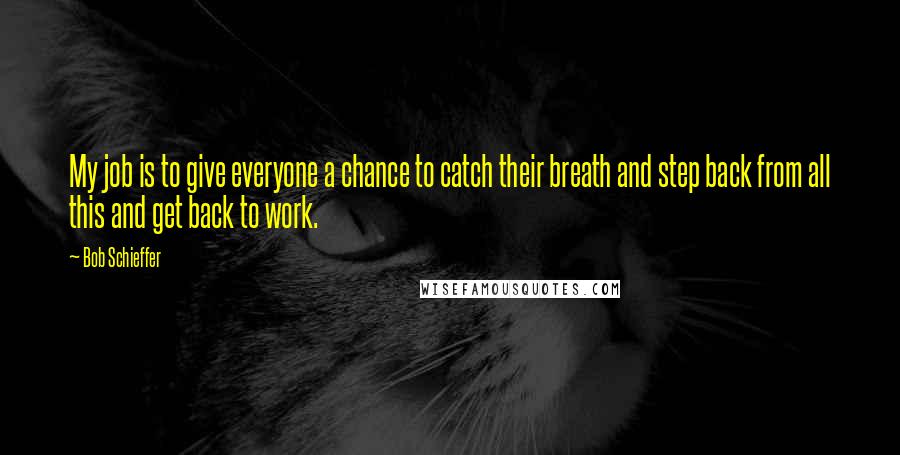 Bob Schieffer Quotes: My job is to give everyone a chance to catch their breath and step back from all this and get back to work.