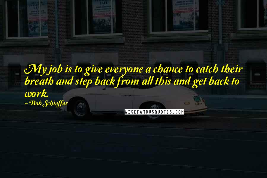 Bob Schieffer Quotes: My job is to give everyone a chance to catch their breath and step back from all this and get back to work.