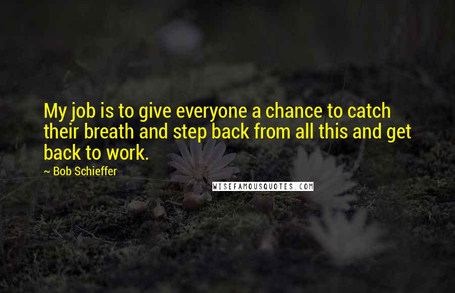 Bob Schieffer Quotes: My job is to give everyone a chance to catch their breath and step back from all this and get back to work.