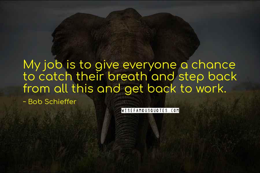 Bob Schieffer Quotes: My job is to give everyone a chance to catch their breath and step back from all this and get back to work.