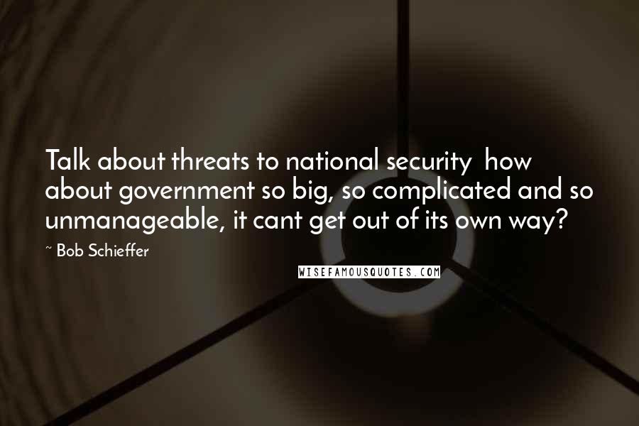 Bob Schieffer Quotes: Talk about threats to national security  how about government so big, so complicated and so unmanageable, it cant get out of its own way?