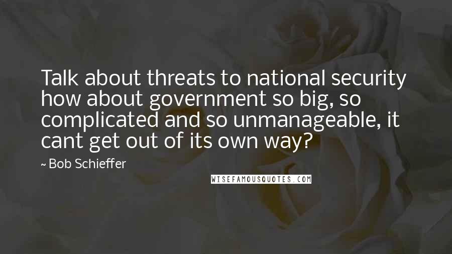 Bob Schieffer Quotes: Talk about threats to national security  how about government so big, so complicated and so unmanageable, it cant get out of its own way?