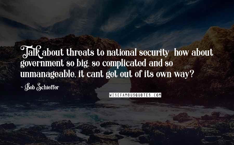 Bob Schieffer Quotes: Talk about threats to national security  how about government so big, so complicated and so unmanageable, it cant get out of its own way?