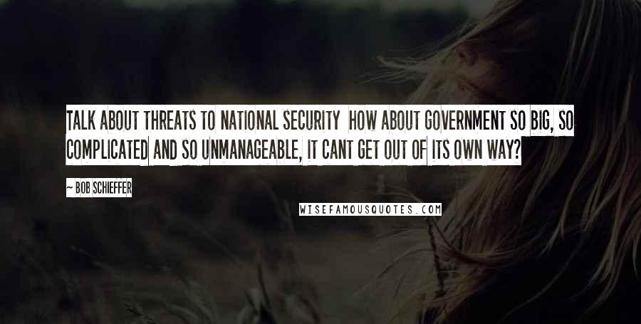 Bob Schieffer Quotes: Talk about threats to national security how about government so big, so complicated and so unmanageable, it cant get out of its own way?