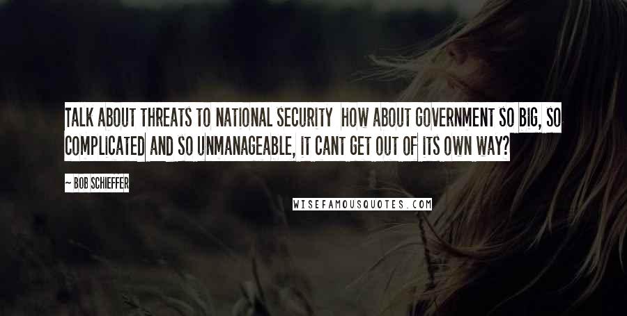 Bob Schieffer Quotes: Talk about threats to national security  how about government so big, so complicated and so unmanageable, it cant get out of its own way?