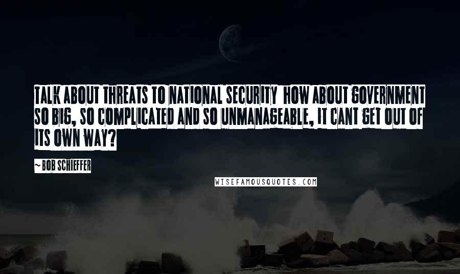 Bob Schieffer Quotes: Talk about threats to national security how about government so big, so complicated and so unmanageable, it cant get out of its own way?