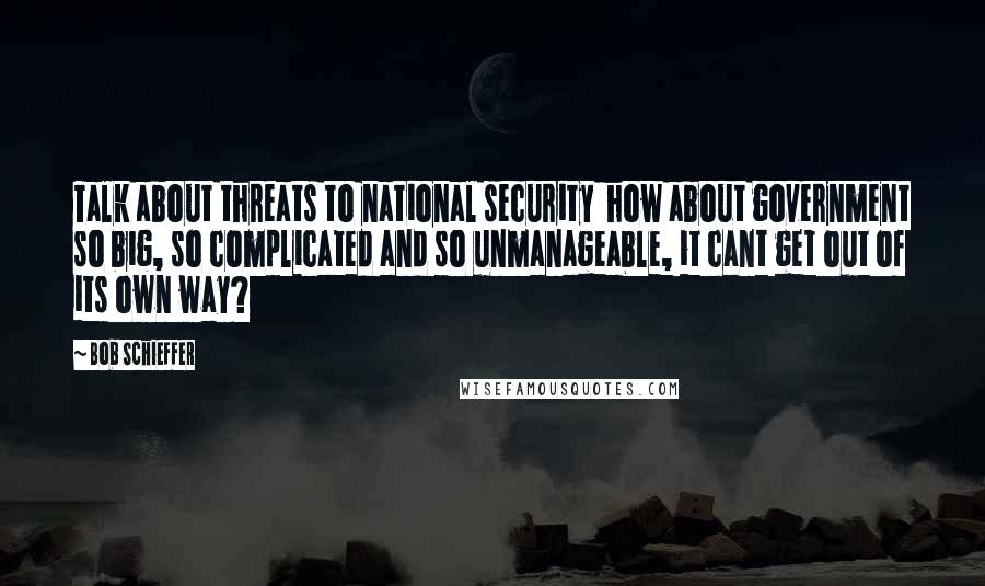 Bob Schieffer Quotes: Talk about threats to national security  how about government so big, so complicated and so unmanageable, it cant get out of its own way?